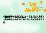 今日更新祁東住房公積金怎樣辦理貸款買房我本人想在祁東內(nèi)地買房需要深圳住房公積金代款買房