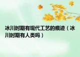冰川時期有現(xiàn)代工藝的痕跡（冰川時期有人類嗎）