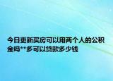今日更新買房可以用兩個人的公積金嗎**多可以貸款多少錢
