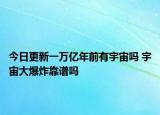 今日更新一萬億年前有宇宙嗎 宇宙大爆炸靠譜嗎
