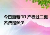 今日更新?? 產(chǎn)權(quán)過(guò)二更名費(fèi)是多少