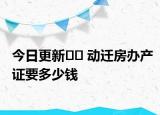 今日更新?? 動(dòng)遷房辦產(chǎn)證要多少錢(qián)