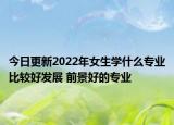 今日更新2022年女生學(xué)什么專業(yè)比較好發(fā)展 前景好的專業(yè)