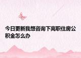 今日更新我想咨詢下離職住房公積金怎么辦