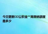 今日更新??公積金**高繳納額度是多少