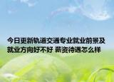 今日更新軌道交通專業(yè)就業(yè)前景及就業(yè)方向好不好 薪資待遇怎么樣