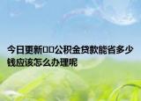 今日更新??公積金貸款能省多少錢應(yīng)該怎么辦理呢