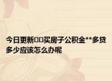 今日更新??買(mǎi)房子公積金**多貸多少應(yīng)該怎么辦呢