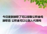 今日更新辭職了可以提取公積金嗎 辭職后 公積金可以讓別人代領(lǐng)嗎