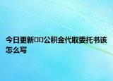 今日更新??公積金代取委托書該怎么寫