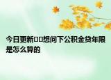 今日更新??想問下公積金貸年限是怎么算的