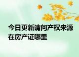 今日更新請問產(chǎn)權(quán)來源在房產(chǎn)證哪里
