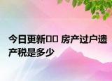 今日更新?? 房產(chǎn)過戶遺產(chǎn)稅是多少