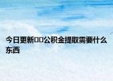 今日更新??公積金提取需要什么東西