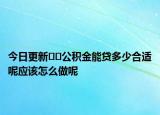 今日更新??公積金能貸多少合適呢應(yīng)該怎么做呢
