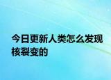 今日更新人類怎么發(fā)現(xiàn)核裂變的