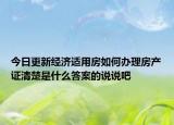 今日更新經(jīng)濟(jì)適用房如何辦理房產(chǎn)證清楚是什么答案的說說吧
