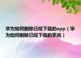 華為如何刪除已經(jīng)下載的app（華為如何刪除已經(jīng)下載的系統(tǒng)）