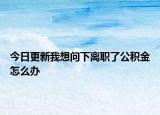 今日更新我想問下離職了公積金怎么辦