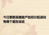 今日更新離婚房產(chǎn)如何分配請(qǐng)問有哪個(gè)朋友說說