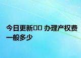 今日更新?? 辦理產(chǎn)權(quán)費(fèi)一般多少