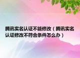騰訊實(shí)名認(rèn)證不能修改（騰訊實(shí)名認(rèn)證修改不符合條件怎么辦）