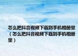 怎么把抖音視頻下載到手機(jī)相冊(cè)里（怎么把抖音視頻下載到手機(jī)相冊(cè)里）