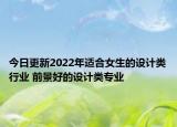 今日更新2022年適合女生的設(shè)計類行業(yè) 前景好的設(shè)計類專業(yè)