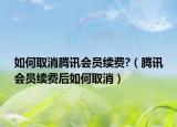 如何取消騰訊會(huì)員續(xù)費(fèi)?（騰訊會(huì)員續(xù)費(fèi)后如何取消）