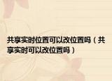 共享實(shí)時位置可以改位置嗎（共享實(shí)時可以改位置嗎）
