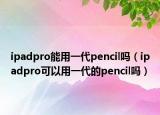 ipadpro能用一代pencil嗎（ipadpro可以用一代的pencil嗎）