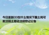 今日更新??在什么情況下國土局可發(fā)注銷土地證注銷登記公告