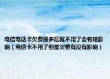 電信電話(huà)卡欠費(fèi)很多后就不用了會(huì)有啥影響（電信卡不用了但是欠費(fèi)有沒(méi)有影響）