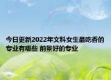 今日更新2022年文科女生最吃香的專業(yè)有哪些 前景好的專業(yè)