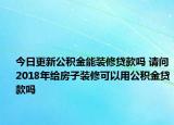 今日更新公積金能裝修貸款嗎 請問2018年給房子裝修可以用公積金貸款嗎