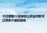 今日更新??買房的公積金貸款可以貸多少誰知道呢