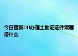 今日更新??辦理土地證證件需要帶什么