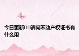 今日更新??請問不動產(chǎn)權(quán)證書有什么用