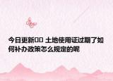 今日更新?? 土地使用證過期了如何補辦政策怎么規(guī)定的呢