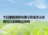 今日更新離職住房公積金怎么處理可以全部取出來嗎