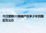 今日更新??商鋪產權多少年到期后怎么辦