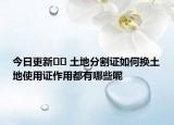 今日更新?? 土地分割證如何換土地使用證作用都有哪些呢