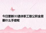 今日更新??退休職工取公積金需要什么手續(xù)呢