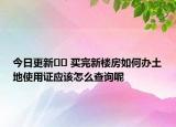 今日更新?? 買完新樓房如何辦土地使用證應(yīng)該怎么查詢呢