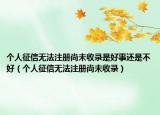 個(gè)人征信無(wú)法注冊(cè)尚未收錄是好事還是不好（個(gè)人征信無(wú)法注冊(cè)尚未收錄）