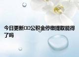 今日更新??公積金停繳提取能得了嗎