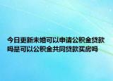 今日更新未婚可以申請公積金貸款嗎是可以公積金共同貸款買房嗎