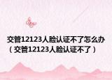 交管12123人臉認證不了怎么辦（交管12123人臉認證不了）
