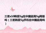 三星s10韓版5g在中國能用5g網(wǎng)絡(luò)嗎（三星韓版5g手機在中國能用嗎）