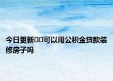 今日更新??可以用公積金貸款裝修房子嗎